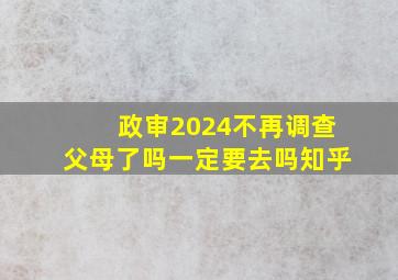 政审2024不再调查父母了吗一定要去吗知乎