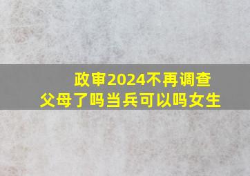 政审2024不再调查父母了吗当兵可以吗女生