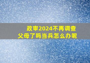 政审2024不再调查父母了吗当兵怎么办呢