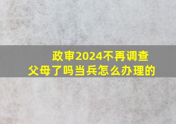 政审2024不再调查父母了吗当兵怎么办理的