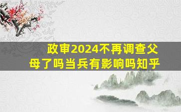 政审2024不再调查父母了吗当兵有影响吗知乎