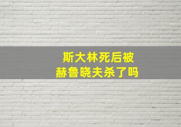 斯大林死后被赫鲁晓夫杀了吗