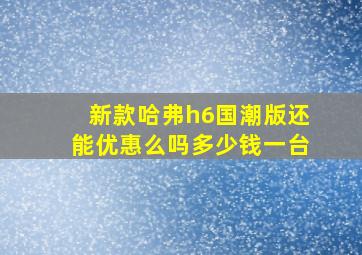 新款哈弗h6国潮版还能优惠么吗多少钱一台