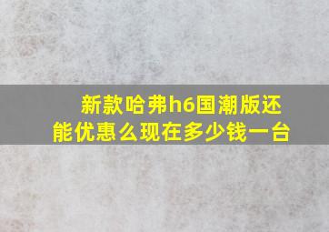 新款哈弗h6国潮版还能优惠么现在多少钱一台