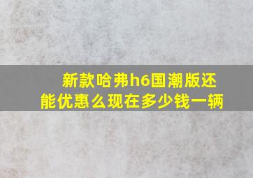 新款哈弗h6国潮版还能优惠么现在多少钱一辆