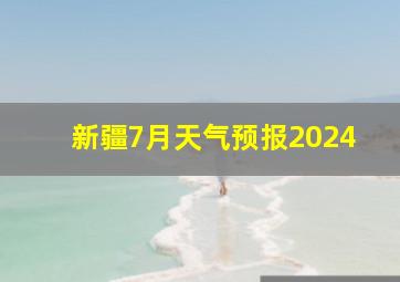 新疆7月天气预报2024