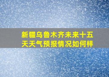 新疆乌鲁木齐未来十五天天气预报情况如何样