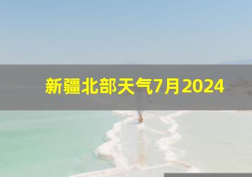 新疆北部天气7月2024