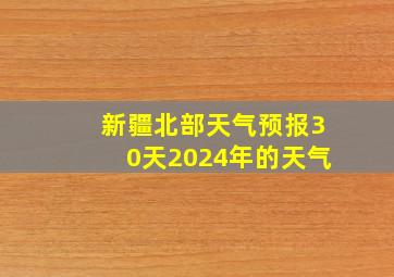 新疆北部天气预报30天2024年的天气