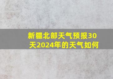 新疆北部天气预报30天2024年的天气如何