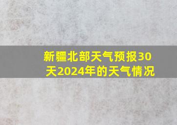 新疆北部天气预报30天2024年的天气情况