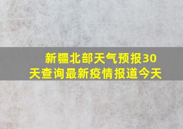 新疆北部天气预报30天查询最新疫情报道今天