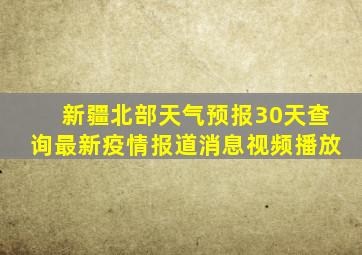 新疆北部天气预报30天查询最新疫情报道消息视频播放