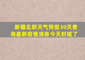 新疆北部天气预报30天查询最新疫情消息今天封城了