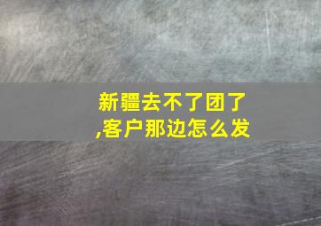 新疆去不了团了,客户那边怎么发