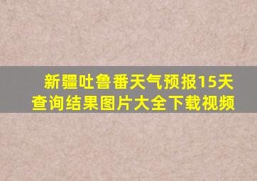 新疆吐鲁番天气预报15天查询结果图片大全下载视频