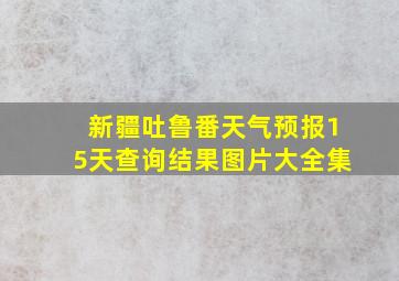 新疆吐鲁番天气预报15天查询结果图片大全集