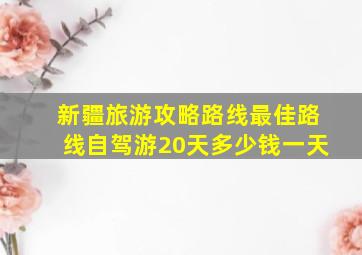 新疆旅游攻略路线最佳路线自驾游20天多少钱一天