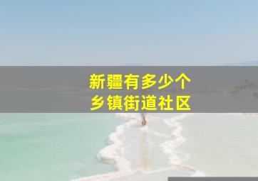 新疆有多少个乡镇街道社区