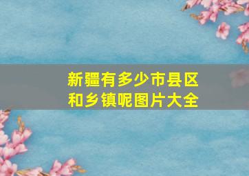 新疆有多少市县区和乡镇呢图片大全