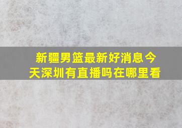 新疆男篮最新好消息今天深圳有直播吗在哪里看