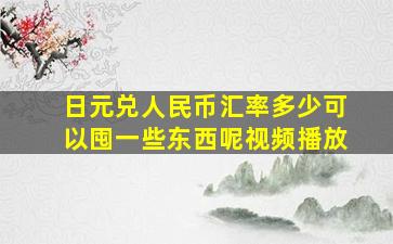 日元兑人民币汇率多少可以囤一些东西呢视频播放