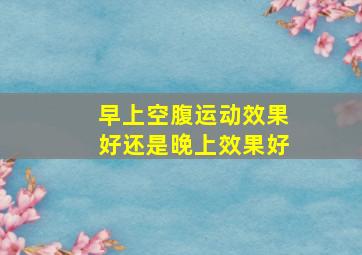 早上空腹运动效果好还是晚上效果好