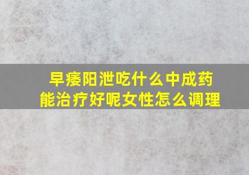 早痿阳泄吃什么中成药能治疗好呢女性怎么调理