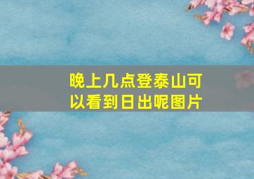 晚上几点登泰山可以看到日出呢图片