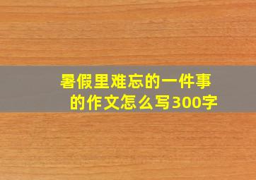 暑假里难忘的一件事的作文怎么写300字