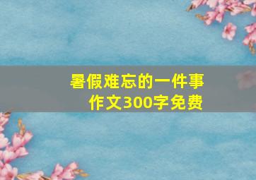 暑假难忘的一件事作文300字免费