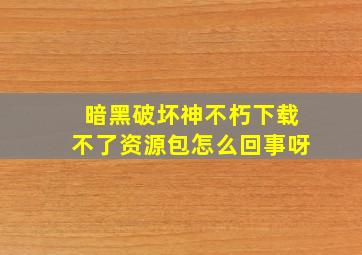 暗黑破坏神不朽下载不了资源包怎么回事呀