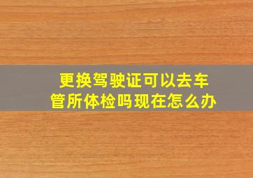 更换驾驶证可以去车管所体检吗现在怎么办