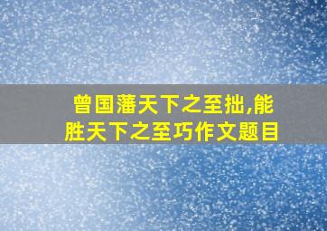 曾国藩天下之至拙,能胜天下之至巧作文题目