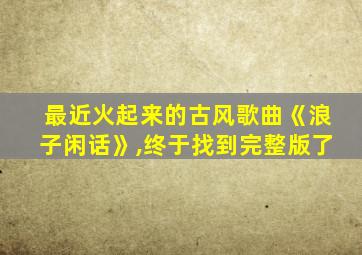 最近火起来的古风歌曲《浪子闲话》,终于找到完整版了