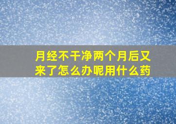 月经不干净两个月后又来了怎么办呢用什么药