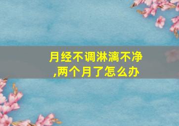 月经不调淋漓不净,两个月了怎么办