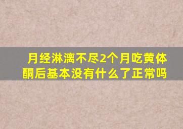 月经淋漓不尽2个月吃黄体酮后基本没有什么了正常吗