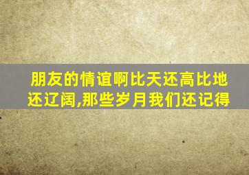 朋友的情谊啊比天还高比地还辽阔,那些岁月我们还记得