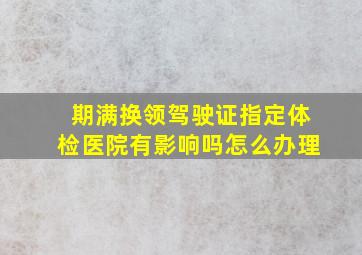 期满换领驾驶证指定体检医院有影响吗怎么办理