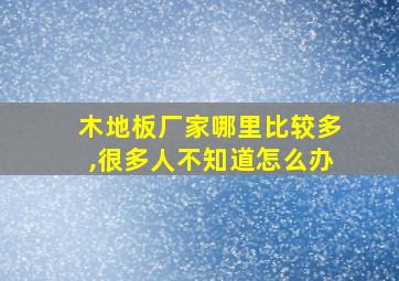 木地板厂家哪里比较多,很多人不知道怎么办