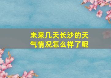 未来几天长沙的天气情况怎么样了呢