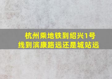 杭州乘地铁到绍兴1号线到滨康路远还是城站远