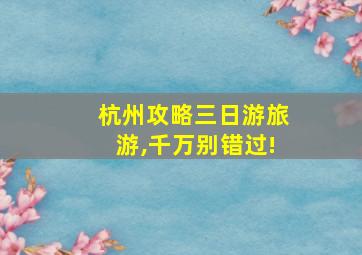 杭州攻略三日游旅游,千万别错过!