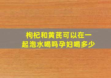 枸杞和黄芪可以在一起泡水喝吗孕妇喝多少