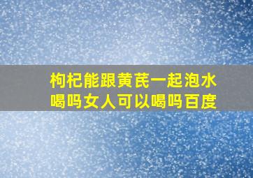 枸杞能跟黄芪一起泡水喝吗女人可以喝吗百度