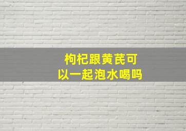 枸杞跟黄芪可以一起泡水喝吗