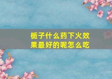 栀子什么药下火效果最好的呢怎么吃