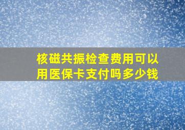 核磁共振检查费用可以用医保卡支付吗多少钱