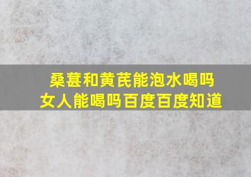 桑葚和黄芪能泡水喝吗女人能喝吗百度百度知道